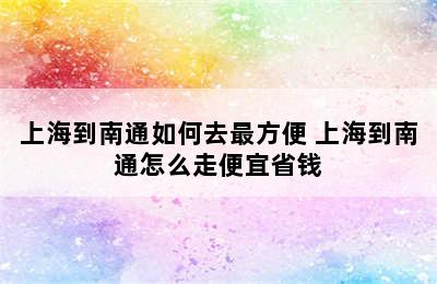 上海到南通如何去最方便 上海到南通怎么走便宜省钱